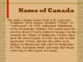 Name of Canada. The name Canada comes from a St. Lawrence Iroquoian word, kanata, meaning "village" or "settlement". In 1535, indigenous inhabitants of the present-day Quebec City region used the word to direct French explorer Jacques Cartier towards the village of Stadacona. Car