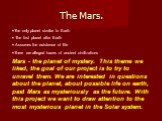 The Mars. The only planet similar to Earth The first planet after Earth Assumes the existence of life There are alleged traces of ancient civilizations Mars - the planet of mystery. This theme we liked, the goal of our project is to try to unravel them. We are interested in questions about the plane