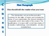 First Paragraph. This should tell the reader what you want. The introduction serves as the executive summary for the letter of inquiry and includes the name of your organization, the amount needed or requested, and a description of the project. The qualifications of project staff, a brief descriptio