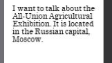 I want to talk about the All-Union Agricultural Exhibition. It is located in the Russian capital, Moscow.