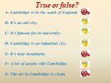 True or false? A- Cambridge is in the south of England. B- It’s an old city. C- It’s famous for its university. D- Cambridge is an industrial city. E- It’s near mountains. F- A lot of people visit Cambridge. G- The air in Cambridge is clean.