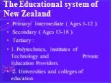 The Educational system of New Zealand. Primary/ Intermediate ( Ages 5-12 ) Secondary ( Ages 13-18 ) Tertiary : 1. Polytechnics, Institutes of Technology and Private Education Providers. 2. Universities and colleges of education