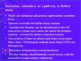 Secondary education as a pathway to further study. There are numerous educational opportunities at tertiary level. Options available for further study include: Foundations Studies are an introduction to the NZ education system and courses are useful for students looking to enter the tertiary educati