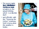The queen marks her birthday twice a year: privately on the actual birthday which is on the 21st April and officially with the "Trooping the Colour" ceremony held in June, when the weather is better.
