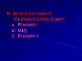 12. What is the name of the present British Queen? A. Elizabeth I. B. Mary. C. Elizabeth II.