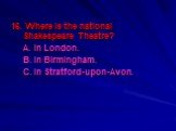 16. Where is the national Shakespeare Theatre? A. In London. B. In Birmingham. C. In Stratford-upon-Avon.