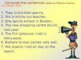 Complete the sentences (Active or Passive Voice). Use Simple Past. 1. They (visit) their granny. 2. We (visit) by our teacher. 3. She (go) to school in Boston. 4. The new shopping centre (build) last year. 5. The film (produce / not) in Hollywood. 6. Barbara (know) James very well. 7. We (spend / no