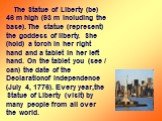 The Statue of Liberty (be) 46 m high (93 m including the base). The statue (represent) the goddess of liberty. She (hold) a torch in her right hand and a tablet in her left hand. On the tablet you (see / can) the date of the Declarationof Independence (July 4, 1776). Every year,the Statue of Liberty