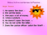 Make Active sentences to Passive : Simple Present 1. He opens the door. - 2. We set the table. - 3. She pays a lot of money. - 4. I draw a picture. - 5. He doesn't open the book. – 6. You do not write the letter. - 7. Does the police officer catch the thief? -