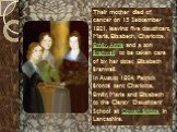 Their mother died of cancer on 15 September 1821, leaving five daughters, Maria, Elizabeth, Charlotte, Emily, Anne and a son Branwell to be taken care of by her sister, Elizabeth Branwell. In August 1824, Patrick Brontë sent Charlotte, Emily, Maria and Elizabeth to the Clergy Daughters' School at Co
