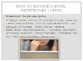 How to Become a Hotel Receptionist (1 step). Understand the job description. While job duties will vary from hotel to hotel, there are certain responsibilities that all hotel receptionists are required to manage. These include handling reservations and cancellations, managing payments, answering que