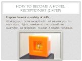 How to Become a Hotel Receptionist (2 step). Prepare to work a variety of shifts. Working as a hotel receptionist will require you to work days, nights, weekends and sometimes overnight. Be prepared to keep a flexible schedule.