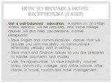 How to Become a Hotel Receptionist (3 step). Get a well-balanced education. A minimum of a high school diploma will be required, and some college courses will also help you become a hotel receptionist. Take English and communications classes that will provide you with the ability to communicate effe