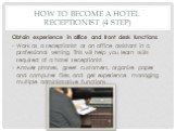 How to Become a Hotel Receptionist (4 step). Obtain experience in office and front desk functions. Work as a receptionist or an office assistant in a professional setting. This will help you learn skills required of a hotel receptionist. Answer phones, greet customers, organize paper and computer fi