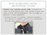 How to Become a Hotel Receptionist (5 step). Sharpen your customer service skills. Working as a clerk in a retail setting, or in a call center will give you the customer service experience that you need to become a hotel receptionist. Provide answers to questions, resolve complaints, and maintain a 
