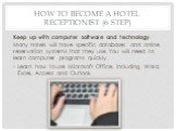 How to Become a Hotel Receptionist (6 step). Keep up with computer software and technology. Many hotels will have specific databases and online reservation systems that they use. You will need to learn computer programs quickly. Learn how to use Microsoft Office, including Word, Excel, Access and Ou