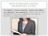 How to Become a Hotel Receptionist (7 step). Put together a hotel receptionist resume that reflects your education and experience. Make sure you have an objective line, which references your goal of becoming a hotel receptionist.