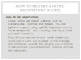 How to Become a Hotel Receptionist (8 step). Look for job opportunities. Check online job search websites such as CareerBuilder, Monster and Indeed. You can perform a search using specific keywords such as "hotel receptionist" and choosing the city or state you want to work in. Drop off yo