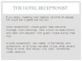 If you enjoy meeting and helping all kinds of people, this could be a great job for you. Hotel receptionists make guests feel welcome, manage room bookings (also known as reservations) and deal with requests that guests make during their stay. A hotel receptionist also needs to be friendly and profe