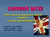 London Quiz. How much do you know about London? Try this quiz and find out. Ведминская Анна Валериевна, Учитель английского языка, МБУ СОШ № 58, г. Тольятти.