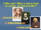 3.Who said “When a man is tired of London, he is tired of life”? a) Charles Dickens b) William Shakespeare c) Samuel Johnson