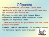 Образец. I have just received your letter. I have been wanting to write you for so long and I hope you are not angry and forgive me. Я только что получила твое письмо. Давно собиралась написать тебе и надеюсь, что не сердишься и простишь меня. Thank you so much for your letters, the one I have just 