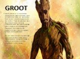 GROOT. Groot (Groot) is a comic book character by Marvel Comics. Was invented by Stan Lee, Jack Kirby, Dick Ayres, and first appeared in the series "Tales to Astonish" #13, November 1960. He is an extraterrestrial, tree-like humanoid with a high level of intelligence. Originally presented 