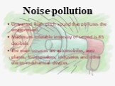 Noise pollution. Unwanted high pitch sound that pollutes the environment. Maximum tolerable intensity of sound is 85 decibels The main sources are automobiles, aero planes, loudspeakers, industries and other electro-mechanical devices.
