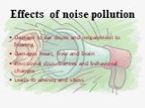 Effects of noise pollution. Damage to ear drum and impairment to hearing. Damages heart, liver and brain Emotional disturbances and behavioral changes Leads to anxiety and stress