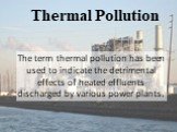 Thermal Pollution. The term thermal pollution has been used to indicate the detrimental effects of heated effluents discharged by various power plants.