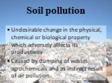 Soil pollution. Undesirable change in the physical, chemical or biological property which adversely affects its productivity Caused by dumping of wastes, agrochemicals and as indirect result of air pollution