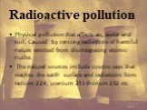 Radioactive pollution. Physical pollution that affects air, water and soil. Caused by ionizing radiations of harmful nature emitted from disintegrating atomic nuclei. The natural sources include cosmic rays that reaches the earth surface and radiations from radium 224, uranium 235 thorium 232 etc