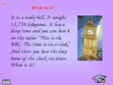 It is a really bell. It weighs 13,720 kilograms. It has a deep tone and you can hear it on the radio: “This is the BBC. The time is six o’clock.” And then you hear the deep boom of the clock six times. What is it? What is it?