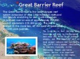 Great Barrier Reef. The Great Barrier Reef is the world's largest reef system composed of over 2,900 individual reefs and 900 islands stretching for over 2,600 kilometers (1,600 mi) over an area of approximately 344,400 square kilometers (133,000 sq mi). The reef is located in the Coral Sea, off the