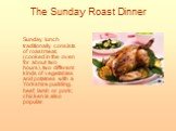 The Sunday Roast Dinner. Sunday lunch traditionally consists of roast meat, (cooked in the oven for about two hours), two different kinds of vegetables and potatoes with a Yorkshire pudding, beef, lamb or pork; chicken is also popular.
