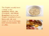 The English usually have 4 meals a day: breakfast, lunch, tea (5 o'clock), and dinner. Breakfast can be a full 'English breakfast' of corn flakes with milk and sugar, or bacon and eggs, toast and marmalade, tea or coffee.