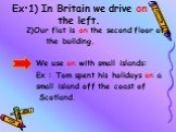 Ex:1) In Britain we drive on the left. 2)Our flat is on the second floor of the building. We use on with small islands: Ex : Tom spent his holidays on a small island off the coast of Scotland.