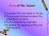 Aims of the lesson: 1.To present the new theme to the pp 2.To give some information about the prepositions of place. 3.To do consolidating exercises 4.to develop the speaking,writing and listening skills.