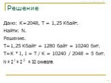 Решение. Дано: К=2048, Т = 1,25 Кбайт. Найти: N. Решение. Т=1,25 Кбайт = 1280 байт = 10240 бит. T=K * I, I = T / K = 10240 / 2048 = 5 бит. N = 2 I = 2 5 = 32 символа.