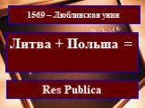 1569 – Люблинская уния. Литва + Польша = Речь Посполитая. Res Publica
