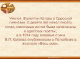 Учился Валентин Катаев в Одесской гимназии. С девяти лет начал писать стихи, некоторые из них были напечатаны в одесских газетах, а в 1914 году впервые стихи В.П. Катаева опубликовали в Петербурге в журнале «Весь мир».