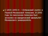 С 1835-1840 гг. – Островский учится в Первой Московской гимназии. В 1840 году по окончании гимназии был зачислен на юридический факультет Московского университета.