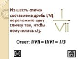 Из шесть спичек составлена дробь I/VII, переложите одну спичку так, чтобы получилась 1/3. Ответ: I/VII = II/VI = 1/3