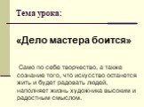 Тема урока: «Дело мастера боится». Само по себе творчество, а также сознание того, что искусство останется жить и будет радовать людей, наполняет жизнь художника высоким и радостным смыслом.