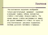 На хохломских изделиях изображён только растительный орнамент: скромная и изящная травка, гибкие, волнистые стебли с листьями, ягодки и цветы. На одних вещах стебли вытягиваются вверх, на других завиваются и бегут по кругу. В этих поэтических рисунках отразилась любовь русского человека к природе. Х