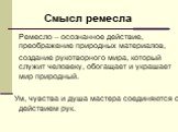 Ремесло – осознанное действие, преображение природных материалов, создание рукотворного мира, который служит человеку, обогащает и украшает мир природный. Ум, чувства и душа мастера соединяются с действием рук. Смысл ремесла