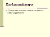 Проблемный вопрос. Что помогало мастеру создавать свои изделия?»