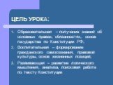 ЦЕЛЬ УРОКА: Образовательная – получение знаний об основных правах, обязанностях, основ государства по Конституции РФ; Воспитательная – формирование гражданского самосознания, правовой культуры, основ жизненных позиций; Развивающая – развитие логического мышления, анализа, поисковая работа по тексту 