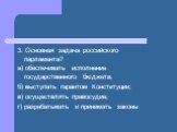 3. Основная задача российского парламента? а) обеспечивать исполнение государственного бюджета; б) выступать гарантом Конституции; в) осуществлять правосудие; г) разрабатывать и принимать законы