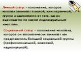 Личный статус - положение, которое человек занимает в малой, или первичной, группе в зависимости от того, как он оценивается по своим индивидуальным качествам. Социальный статус – положение человека, которое он автоматически занимает как представитель большой социальной группы (профессиональной, кла